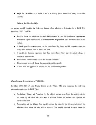 57
 Trips in Vacations for a week or so to a faraway place within the Country or another
Country.
Criteria for Selecting Trips
A teacher should consider the following factors when selecting a destination for a Field Trip
(Kochhar, 2005:128-129).
 The trip should be related to the topic being learnt in class by the class or a follow-up
activity on topics already done, or a motivational preparation for a new topic about to be
studied.
 It should provide something that can be learnt better by direct real life experience than by
using other methods such as books and films.
 It should give learners experience that they cannot have if they did the activity alone, in
groups or with parents.
 The distance should not be too far for the time available.
 The expenses involved should be reasonable, not too costly.
 It must have the approval of Parents and the School Management.
Planning and Organization of Field Trips
Kochhar, (2005:128-129 and Nacino-Brown et al, 1982:64-65) have suggested the following
preparation activities for Field Trips:
 Preliminary Survey of Premises: As the subject teacher, you should first visit the site to
be visited by the class and take note of relevant factors the learners are expected to
observe and learn.
 Preparation of the Class: You should prepare the class for the trip psychologically by
informing them about the trip well in advance. You should also talk to them about the
 