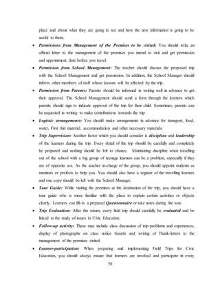 58
place and about what they are going to see and how the new information is going to be
useful to them.
 Permissions from Management of the Premises to be visited: You should write an
official letter to the management of the premises you intend to visit and get permission
and appointment date before you travel.
 Permission from School Management: The teacher should discuss the proposed trip
with the School Management and get permission. In addition, the School Manager should
inform other members of staff whose lessons will be affected by the trip.
 Permission from Parents: Parents should be informed in writing well in advance to get
their approval. The School Management should send a form through the learners which
parents should sign to indicate approval of the trip for their child. Sometimes, parents can
be requested in writing to make contributions towards the trip.
 Logistic arrangements: You should make arrangements in advance for transport, food,
water, First Aid material, accommodation and other necessary materials.
 Trip Supervision: Another factor which you should consider is discipline and leadership
of the learners during the trip. Every detail of the trip should be carefully and completely
be prepared and nothing should be left to chance. Maintaining discipline when travelling
out of the school with a big group of teenage learners can be a problem, especially if they
are of opposite sex. As the teacher in-charge of the group, you should appoint students as
monitors or prefects to help you. You should also have a register of the travelling learners
and one copy should be left with the School Manager.
 Tour Guide: While visiting the premises at the destination of the trip, you should have a
tour guide who is more familiar with the place to explain certain activities or objects
clearly. Learners can fill-in a prepared Questionnaire or take notes during the tour.
 Trip Evaluation: After the return, every field trip should carefully be evaluated and be
linked to the study of issues in Civic Education.
 Follow-up activity: These may include class discussion of trip-problems and experiences,
display of photographs on class notice boards and writing of Thank-letters to the
management of the premises visited.
 Learner-participation: When preparing and implementing Field Trips for Civic
Education, you should always ensure that learners are involved and participate in every
 