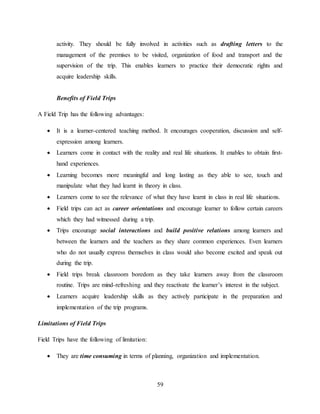 59
activity. They should be fully involved in activities such as drafting letters to the
management of the premises to be visited, organization of food and transport and the
supervision of the trip. This enables learners to practice their democratic rights and
acquire leadership skills.
Benefits of Field Trips
A Field Trip has the following advantages:
 It is a learner-centered teaching method. It encourages cooperation, discussion and self-
expression among learners.
 Learners come in contact with the reality and real life situations. It enables to obtain first-
hand experiences.
 Learning becomes more meaningful and long lasting as they able to see, touch and
manipulate what they had learnt in theory in class.
 Learners come to see the relevance of what they have learnt in class in real life situations.
 Field trips can act as career orientations and encourage learner to follow certain careers
which they had witnessed during a trip.
 Trips encourage social interactions and build positive relations among learners and
between the learners and the teachers as they share common experiences. Even learners
who do not usually express themselves in class would also become excited and speak out
during the trip.
 Field trips break classroom boredom as they take learners away from the classroom
routine. Trips are mind-refreshing and they reactivate the learner’s interest in the subject.
 Learners acquire leadership skills as they actively participate in the preparation and
implementation of the trip programs.
Limitations of Field Trips
Field Trips have the following of limitation:
 They are time consuming in terms of planning, organization and implementation.
 