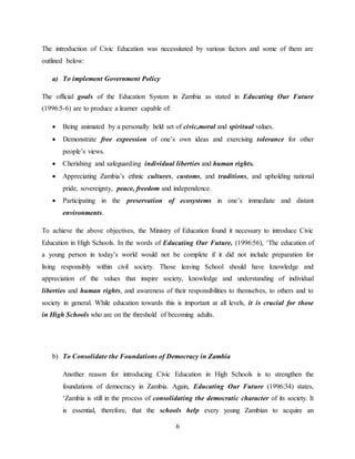 6
The introduction of Civic Education was necessitated by various factors and some of them are
outlined below:
a) To implement Government Policy
The official goals of the Education System in Zambia as stated in Educating Our Future
(1996:5-6) are to produce a learner capable of:
 Being animated by a personally held set of civic,moral and spiritual values.
 Demonstrate free expression of one’s own ideas and exercising tolerance for other
people’s views.
 Cherishing and safeguarding individual liberties and human rights.
 Appreciating Zambia’s ethnic cultures, customs, and traditions, and upholding national
pride, sovereignty, peace, freedom and independence.
 Participating in the preservation of ecosystems in one’s immediate and distant
environments.
To achieve the above objectives, the Ministry of Education found it necessary to introduce Civic
Education in High Schools. In the words of Educating Our Future, (1996:56), ‘The education of
a young person in today’s world would not be complete if it did not include preparation for
living responsibly within civil society. Those leaving School should have knowledge and
appreciation of the values that inspire society, knowledge and understanding of individual
liberties and human rights, and awareness of their responsibilities to themselves, to others and to
society in general. While education towards this is important at all levels, it is crucial for those
in High Schools who are on the threshold of becoming adults.
b) To Consolidate the Foundations of Democracy in Zambia
Another reason for introducing Civic Education in High Schools is to strengthen the
foundations of democracy in Zambia. Again, Educating Our Future (1996:34) states,
‘Zambia is still in the process of consolidating the democratic character of its society. It
is essential, therefore, that the schools help every young Zambian to acquire an
 