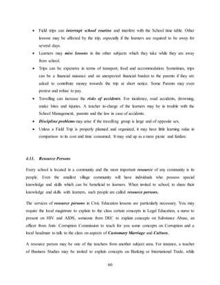 60
 Field trips can interrupt school routine and interfere with the School time table. Other
lessons may be affected by the trip, especially if the learners are required to be away for
several days.
 Learners may miss lessons in the other subjects which they take while they are away
from school.
 Trips can be expensive in terms of transport, food and accommodation. Sometimes, trips
can be a financial nuisance and an unexpected financial burden to the parents if they are
asked to contribute money towards the trip at short notice. Some Parents may even
protest and refuse to pay.
 Travelling can increase the risks of accidents. For incidence, road accidents, drowning,
snake bites and injuries. A teacher in-charge of the learners may be in trouble with the
School Management, parents and the law in case of accidents.
 Discipline problems may arise if the travelling group is large and of opposite sex.
 Unless a Field Trip is properly planned and organized, it may have little learning value in
comparison to its cost and time consumed. It may end up as a mere picnic and fanfare.
4.11. Resource Persons
Every school is located in a community and the most important resource of any community is its
people. Even the smallest village community will have individuals who possess special
knowledge and skills which can be beneficial to learners. When invited to school, to share their
knowledge and skills with learners, such people are called resource persons.
The services of resource persons in Civic Education lessons are particularly necessary. You may
require the local magistrate to explain to the class certain concepts in Legal Education, a nurse to
present on HIV and AIDS, someone from DEC to explain concepts on Substance Abuse, an
officer from Anti- Corruption Commission to teach for you some concepts on Corruption and a
local headman to talk to the class on aspects of Customary Marriage and Culture.
A resource person may be one of the teachers from another subject area. For instance, a teacher
of Business Studies may be invited to explain concepts on Banking or International Trade, while
 