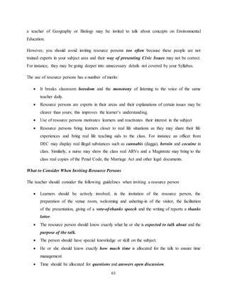 61
a teacher of Geography or Biology may be invited to talk about concepts on Environmental
Education.
However, you should avoid inviting resource persons too often because these people are not
trained experts in your subject area and their way of presenting Civic Issues may not be correct.
For instance, they may be going deeper into unnecessary details not covered by your Syllabus.
The use of resource persons has a number of merits:
 It breaks classroom boredom and the monotony of listening to the voice of the same
teacher daily.
 Resource persons are experts in their areas and their explanations of certain issues may be
clearer than yours; this improves the learner’s understanding.
 Use of resource persons motivates learners and reactivates their interest in the subject
 Resource persons bring learners closer to real life situations as they may share their life
experiences and bring real life teaching aids to the class. For instance an officer from
DEC may display real illegal substances such as cannabis (dagga), heroin and cocaine in
class. Similarly, a nurse may show the class real ARVs and a Magistrate may bring to the
class real copies of the Penal Code, the Marriage Act and other legal documents.
What to Consider When Inviting Resource Persons
The teacher should consider the following guidelines when inviting a resource person
 Learners should be actively involved, in the invitation of the resource person, the
preparation of the venue room, welcoming and ushering-in of the visitor, the facilitation
of the presentation, giving of a vote-of-thanks speech and the writing of reports a thanks
letter.
 The resource person should know exactly what he or she is expected to talk about and the
purpose of the talk.
 The person should have special knowledge or skill on the subject.
 He or she should know exactly how much time is allocated for the talk to ensure time
management.
 Time should be allocated for questions and answers open discussion.
 
