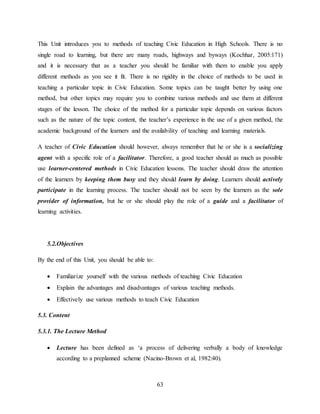 63
This Unit introduces you to methods of teaching Civic Education in High Schools. There is no
single road to learning, but there are many roads, highways and byways (Kochhar, 2005:171)
and it is necessary that as a teacher you should be familiar with them to enable you apply
different methods as you see it fit. There is no rigidity in the choice of methods to be used in
teaching a particular topic in Civic Education. Some topics can be taught better by using one
method, but other topics may require you to combine various methods and use them at different
stages of the lesson. The choice of the method for a particular topic depends on various factors
such as the nature of the topic content, the teacher’s experience in the use of a given method, the
academic background of the learners and the availability of teaching and learning materials.
A teacher of Civic Education should however, always remember that he or she is a socializing
agent with a specific role of a facilitator. Therefore, a good teacher should as much as possible
use learner-centered methods in Civic Education lessons. The teacher should draw the attention
of the learners by keeping them busy and they should learn by doing. Learners should actively
participate in the learning process. The teacher should not be seen by the learners as the sole
provider of information, but he or she should play the role of a guide and a facilitator of
learning activities.
5.2.Objectives
By the end of this Unit, you should be able to:
 Familiarize yourself with the various methods of teaching Civic Education
 Explain the advantages and disadvantages of various teaching methods.
 Effectively use various methods to teach Civic Education
5.3. Content
5.3.1. The Lecture Method
 Lecture has been defined as ‘a process of delivering verbally a body of knowledge
according to a preplanned scheme (Nacino-Brown et al, 1982:40).
 