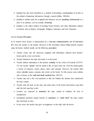 64
 Lecture has also been described as a method of presenting a word picture of an idea or
the method of imparting information through a speech (Sidhu, 2006:66).
 Lecture is another name for a speech and whenever you are speaking continuously to a
class or an audience, you are actually lecturing.
 Lecture is the oldest method of teaching Social Sciences and other information subjects
in Schools such as History, Geography, Religious Education and Civic Education
5.3.1.1. Lecture Procedure
In its strictest form, lecture is characterized by a one-way communication and all information
flow from the teacher to the learner. However, in the Secondary School (High School), teachers
using the lecture method usually use the following procedure:
 Teacher comes into the classroom equipped with information collected from learners’
books and his or her own books.
 Teacher introduces the topic and writes it on the board.
 Teacher delivers information to the learners verbally. In the words of Crookall, (1972:52-
53), the teacher ‘spouts’ and his mouth is like an open water tap. From his mouth gushes
a stream of sentences, names, places, dates and concepts. However, the teacher often
writes unfamiliar names, concepts and words on the board. For this reason, some scholars
refer to lecture as the ‘talk and chalk’ method (Das, 1985:53).
 Teacher may ask a few oral questions to find out whether the learners have understood
the topic content.
 Teacher turns his back on the class and writes notes on the board and learners copy them
until the bell stops him or her.
 Learners are expected to memorize the topic content in readiness for tests or
examinations.
 Examination questions require learners to reproduce or ‘vomit back’ the topic content
they had learnt in class.
 In rare cases, the teacher may give an assignment on the topic after the lesson.
 