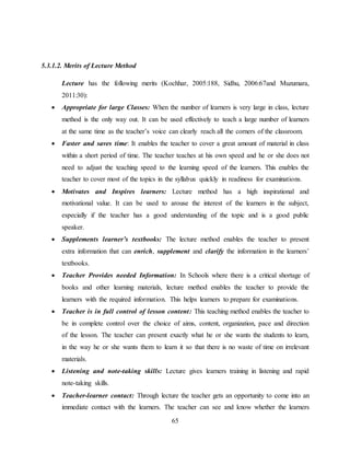 65
5.3.1.2. Merits of Lecture Method
Lecture has the following merits (Kochhar, 2005:188, Sidhu, 2006:67and Muzumara,
2011:30):
 Appropriate for large Classes: When the number of learners is very large in class, lecture
method is the only way out. It can be used effectively to teach a large number of learners
at the same time as the teacher’s voice can clearly reach all the corners of the classroom.
 Faster and saves time: It enables the teacher to cover a great amount of material in class
within a short period of time. The teacher teaches at his own speed and he or she does not
need to adjust the teaching speed to the learning speed of the learners. This enables the
teacher to cover most of the topics in the syllabus quickly in readiness for examinations.
 Motivates and Inspires learners: Lecture method has a high inspirational and
motivational value. It can be used to arouse the interest of the learners in the subject,
especially if the teacher has a good understanding of the topic and is a good public
speaker.
 Supplements learner’s textbooks: The lecture method enables the teacher to present
extra information that can enrich, supplement and clarify the information in the learners’
textbooks.
 Teacher Provides needed Information: In Schools where there is a critical shortage of
books and other learning materials, lecture method enables the teacher to provide the
learners with the required information. This helps learners to prepare for examinations.
 Teacher is in full control of lesson content: This teaching method enables the teacher to
be in complete control over the choice of aims, content, organization, pace and direction
of the lesson. The teacher can present exactly what he or she wants the students to learn,
in the way he or she wants them to learn it so that there is no waste of time on irrelevant
materials.
 Listening and note-taking skills: Lecture gives learners training in listening and rapid
note-taking skills.
 Teacher-learner contact: Through lecture the teacher gets an opportunity to come into an
immediate contact with the learners. The teacher can see and know whether the learners
 