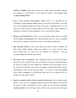 68
search for solutions during lessons because the teacher collects information, organizes
and synthesizes it on their behalf. For this reason, this method is also negatively called
the Spoon-feeding method.
 Lack of close personal teacher-learner contact: There is no opportunity for the
development of close personal contacts between the teacher and the learners. The teacher
does not give individual guidance and attend to the needs of individual learners. For this
reason, the teacher using the lecture method all the time cannot really understand or
appreciate the problems and the potentialities of his or her individual students.
 Monotony and Boredom:If the teacher is not a good public speaker, lecture can quickly
become boring and monotonous and it maysend learners sleep. It is only an exceptional
teacher who can stimulate and keep up the interest of the learners continuously.
 May encourage truancy: If the teacher always gives lectures based on textbooks and
other readily available materials, learners may consider it as a waste of time to attend
lessons because they can always read the information for themselves. This may
encourage truancy (absenteeism from lessons).
 Gives false sense of satisfaction: After delivering the lecture, the teacher feels satisfied
that he or she has covered the work that was planned for the period. And after listening to
the lecture, the student also feels satisfied that something new has been taught to him or
her. However, in reality this may be false and dangerous self-deception because students’
understanding is rarely assessed during the lecture. It is wrong to assume that teaching
always results in learning. It is possible that people may not have understood the new
concepts even after giving a lecture.
 Requires unguided study by learners outside the classroom: Lecture method requires
learners to carry out a lot of unguided reading and study from the library by learners after
the lessons in order to understand the lesson content. On the other hand, interactive
teaching methods such as document study, textbook study, chart study and small group
 
