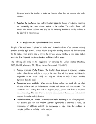 69
discussion enable the teacher to guide the learners when they are working with study
materials.
 Requires the teacher to read widely: Lecturer places the burden of collecting, organizing
and synthesizing the lesson (notes) content on the teacher. The teacher should read
widely from various sources and have all the necessary information readily available if
the lecture is to be successful.
5.3.1.4. Suggestions for Improving the Lecture Method
In spite of its weaknesses, it cannot be denied that Lecture is still one of the common teaching
methods used in High Schools. Even a teacher using other teaching methods will have to resort
to this method from time to time to review the previous lesson, introduce a new topic, explain
concepts, describe certain events or situations and to conclude a lesson.
The following are some of the suggestions for improving the Lecture method (Kochhar,
2005:188-189, Muzumara, 2011:29 and Nacino-Brown et al, 1982:44-45):
 Prepare synopsis of the lecture: The teacher should prepare a synopsis (summary
outline) of the lecture and give a copy to the class. This will help learners to follow the
progression of the lecture clearly and keep the teacher on tract to avoid pointless
digression from the topic.
 Incorporate other methods: When using the lecture method, you should also use other
teaching methods such as brainstorming, question and answer and demonstration. You
should also use Teaching Aids such as diagrams, maps, pictures and charts to make the
lesson interesting. This also helps to improve communication channels and interactions
between the teacher and the learners.
 Choose occasion for Lecture: Use lecture only where necessary as the lesson progresses.
For instance, you can use lecture (teacher exposition) to introduce a topic, for
presentation of additional material, for summarizing a wide topic, for explaining a
complex problem or to clarify certain concepts.
 