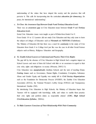 7
understanding of the values that have shaped this society and the practices that will
perverse it. This calls for incorporating into the curriculum education for democracy, for
peace, for international understanding’.
c. To Close the Awareness Gap Between Grade 9 and Tertiary Education Levels
There was an awareness gap on Civic Education issues between Grade 9 and Tertiary
Education levels.
Some Civic Education issues were taught as part of Civics from Grade 8 to 9.
From Grade 10 to 12 Learners did not study Civic Education and they only came to learn
the subject at Colleges of Education such as Nkrumah and NISTCOL (Chalimbana).
The Ministry of Education felt that there was a need for continuity in the study of Civic
Education from Grade 8 to College level just like was the case in all other Social Science
subjects such as History, Religious Education and Geography.
d. To Enable School Leavers to Understand and Practice Their Civic Rights
The gap left by the absence of Civic Education in High Schools had a negative impact on
School Leavers and most of them left School with little or no awareness in regard to their
civic roles, rights and obligations in society (Mweene, 2005:2-3).
Civic Education was marginalizedin Zambian Schools and the task of teaching Cross-
Cutting issues such as Governance, Human Rights, Constitution, Corruption, Substance
Abuse and Gender Equity and Equality was mainly left to Civil Society Organizations
such as the Foundation for Democratic Process (FODEP), the Zambia Civic Education
Association (ZCEA), the National Women’s Lobby Group (NWLG) and Transparency
International Zambia (TIZ).
By introducing Civic Education in High Schools, the Ministry of Education hopes that
‘learners will be equipped with knowledge, skills, and values to enable them practice
their civic rights and perform duties as responsible citizens’ (CDC, High School
CivicEducation Syllabus, 2004:iv).
e. To Make Learners Conscious of Their Relationship With Their Community
 