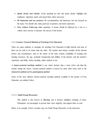 70
 Speak slowly and clearly: Avoid speaking too fast and speak clearly. Highlight and
emphasize important points and repeat them where necessary.
 Be humorous and use gestures: Be accommodative and humorous, but stay focused on
the topic. You should also make good use of gestures and facial expression.
 Give written Follow-up class exercise: A lecture should be followed by a test or a
written class exercise to measure the success of the lecture.
5.3.2. Learner- Centered Methods of Teaching Civic Education
There are many methods or strategies for teaching Civic Education in High Schools and none of
them can be said to be better than the other. The teacher must always consider all the relevant
factors and circumstances such as the nature of the topic content, availability of teaching and
learning resources, the age, academic background and abilities of the learners and the teacher’s
experience and ability before deciding which method to use.
A leaner-centered teaching method is one where learners play a more active role than the
teacher during the lesson. Learner-centered method is known by many other terms such as the
interactive method and the participatory method
Some of the most effective learner-centered teaching methods available to the teacher of Civic
Education are outlined below.
5.3.2.1. Small Group Discussion
This method is also known as Buzzing and it involves intelligent exchange of ideas.
Participants are encouraged to present their views logically and support them as well.
Below is an example of how a teacher may use Small Group Discussion in the classroom:
 