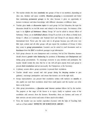 71
 The teacher divides the class randomly into groups of four or six members, depending on
class size, furniture and space available. Random grouping is recommended and better
than maintaining permanent groups in the class because it gives an opportunity to
learners to interact and share knowledge with different classmates at different times.
 Teacher gives tasks or discussion topics to each group. In Civic Education, the topic for
discussion should be on real life issues and related to the lesson topic. For instance, if the
topic is on Effects of Substance Abuse, Group ‘A’ can be asked to discuss effects of
Substance Abuse on an individual abuser; Group B can look at its effects at family level;
Group C effects at Community and National level and Group D can discuss effects at
International level. Never give the same task to all groups because you will cover very
little topic content and all other groups will just repeat the resolutions of Group A when
they come to group presentations. Learners can be asked to read documents such as
brochures from the DEC or textbook passages to get information.
 Each group chooses its own chairperson and a secretary, but in Civic Education, learners
should observe gender roles balancing for positions of Secretary and Chairperson and
during group presentations. To encourage everyone to pay attention and participate, the
teacher should remind the class that he or she will call upon anyone from each group to
present their resolutions and not necessarily the Chairperson or the Secretary.
 A plenary session allows group secretaries to present their resolutions.
 Teacher should move around and visit groups during the buzzing session to give
guidance, encourage participation and ensure that learners are on the right track.
 Group representatives can present their resolutions written with markers on manila or
else pupils can read their resolutions aloud from small papers and the teacher can write
them on the board.
 After group presentations, a Question and Answer session follows led by the teacher.
The purpose at this stage of the lesson is to reject, clarify or rephrase some of the
resolutions and answers from the learners. Remember, these are learners and some of
their answers are not correct and some of them need to be refined.
 Next, the teacher can use teacher exposition (Lecture) with the help of Teaching Aids
such as a Chart entitled ‘EFFECTS OF SUBSTANCE ABUSE’.
 