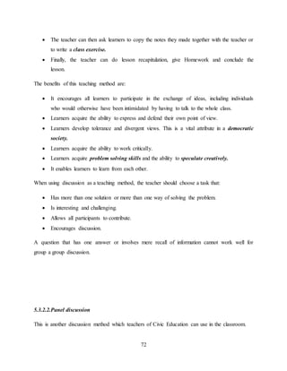 72
 The teacher can then ask learners to copy the notes they made together with the teacher or
to write a class exercise.
 Finally, the teacher can do lesson recapitulation, give Homework and conclude the
lesson.
The benefits of this teaching method are:
 It encourages all learners to participate in the exchange of ideas, including individuals
who would otherwise have been intimidated by having to talk to the whole class.
 Learners acquire the ability to express and defend their own point of view.
 Learners develop tolerance and divergent views. This is a vital attribute in a democratic
society.
 Learners acquire the ability to work critically.
 Learners acquire problem solving skills and the ability to speculate creatively.
 It enables learners to learn from each other.
When using discussion as a teaching method, the teacher should choose a task that:
 Has more than one solution or more than one way of solving the problem.
 Is interesting and challenging.
 Allows all participants to contribute.
 Encourages discussion.
A question that has one answer or involves mere recall of information cannot work well for
group a group discussion.
5.3.2.2.Panel discussion
This is another discussion method which teachers of Civic Education can use in the classroom.
 