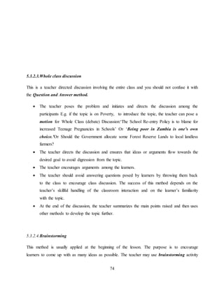 74
5.3.2.3.Whole class discussion
This is a teacher directed discussion involving the entire class and you should not confuse it with
the Question and Answer method.
 The teacher poses the problem and initiates and directs the discussion among the
participants E.g. if the topic is on Poverty, to introduce the topic, the teacher can pose a
motion for Whole Class (debate) Discussion:‘The School Re-entry Policy is to blame for
increased Teenage Pregnancies in Schools’ Or ‘Being poor in Zambia is one’s own
choice.’Or Should the Government allocate some Forest Reserve Lands to local landless
farmers?
 The teacher directs the discussion and ensures that ideas or arguments flow towards the
desired goal to avoid digression from the topic.
 The teacher encourages arguments among the learners.
 The teacher should avoid answering questions posed by learners by throwing them back
to the class to encourage class discussion. The success of this method depends on the
teacher’s skillful handling of the classroom interaction and on the learner’s familiarity
with the topic.
 At the end of the discussion, the teacher summarizes the main points raised and then uses
other methods to develop the topic further.
5.3.2.4.Brainstorming
This method is usually applied at the beginning of the lesson. The purpose is to encourage
learners to come up with as many ideas as possible. The teacher may use brainstorming activity
 