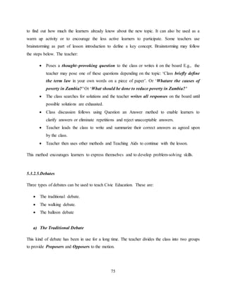 75
to find out how much the learners already know about the new topic. It can also be used as a
warm up activity or to encourage the less active learners to participate. Some teachers use
brainstorming as part of lesson introduction to define a key concept. Brainstorming may follow
the steps below. The teacher:
 Poses a thought–provoking question to the class or writes it on the board E.g., the
teacher may pose one of these questions depending on the topic: ‘Class briefly define
the term law in your own words on a piece of paper’. Or ‘Whatare the causes of
poverty in Zambia?’ Or ‘What should be done to reduce poverty in Zambia?’
 The class searches for solutions and the teacher writes all responses on the board until
possible solutions are exhausted.
 Class discussion follows using Question an Answer method to enable learners to
clarify answers or eliminate repetitions and reject unacceptable answers.
 Teacher leads the class to write and summarize their correct answers as agreed upon
by the class.
 Teacher then uses other methods and Teaching Aids to continue with the lesson.
This method encourages learners to express themselves and to develop problem-solving skills.
5.3.2.5.Debates
Three types of debates can be used to teach Civic Education. These are:
 The traditional debate.
 The walking debate.
 The balloon debate
a) The Traditional Debate
This kind of debate has been in use for a long time. The teacher divides the class into two groups
to provide Proposers and Opposers to the motion.
 
