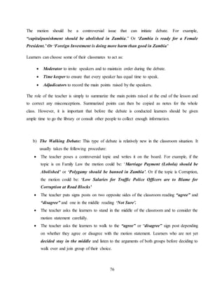 76
The motion should be a controversial issue that can initiate debate. For example,
“capitalpunishment should be abolished in Zambia.” Or ‘Zambia is ready for a Female
President.’ Or ‘Foreign Investment is doing more harm than good in Zambia’
Learners can choose some of their classmates to act as:
 Moderator to invite speakers and to maintain order during the debate.
 Time keeper to ensure that every speaker has equal time to speak.
 Adjudicators to record the main points raised by the speakers.
The role of the teacher is simply to summarize the main points raised at the end of the lesson and
to correct any misconceptions. Summarized points can then be copied as notes for the whole
class. However, it is important that before the debate is conducted learners should be given
ample time to go the library or consult other people to collect enough information.
b) The Walking Debate: This type of debate is relatively new in the classroom situation. It
usually takes the following procedure:
 The teacher poses a controversial topic and writes it on the board. For example, if the
topic is on Family Law the motion could be: ‘Marriage Payment (Lobola) should be
Abolished’ or ‘Polygamy should be banned in Zambia’. Or if the topic is Corruption,
the motion could be: ‘Low Salaries for Traffic Police Officers are to Blame for
Corruption at Road Blocks’
 The teacher puts signs posts on two opposite sides of the classroom reading “agree” and
“disagree” and one in the middle reading ‘Not Sure’.
 The teacher asks the learners to stand in the middle of the classroom and to consider the
motion statement carefully.
 The teacher asks the learners to walk to the “agree” or “disagree” sign post depending
on whether they agree or disagree with the motion statement. Learners who are not yet
decided stay in the middle and listen to the arguments of both groups before deciding to
walk over and join group of their choice.
 