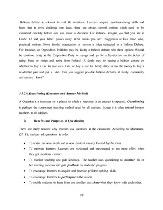78
Balloon debate is relevant to real life situations. Learners acquire problem-solving skills and
learn that in every challenge one faces, there are always several options which need to be
examined carefully before one can make a decision. For instance, imagine you that you are in
Grade 12 and your father passes away: What would you do? Suggestion at least three wise,
practical, options. Every family, organization or person is often subjected to a Balloon Debate.
For instance, an Opposition Politician may be facing a balloon debate with three options: Should
he continue being in the Opposition Party or resign and go for a by-election on the ticket of
ruling Party or resign and retire from Politics? A family may be having a balloon debate on
whether to buy a car for use as a Taxi, or buy a car for family utility or use the money to buy a
residential plot and put a slab. Can you suggest possible balloon debates at family, community
and national levels?
5.3.2.6.Questioning (Question and Answer Method)
A Question is a statement or a phrase to which a response or an answer is expected. Questioning
is perhaps the commonest teaching method used by all teachers, though it is often abused bymost
teachers in all subjects.
i) Benefits and Purposes of Questioning
There are many reasons why teachers ask questions in the classroom. According to Muzumara,
(2011), teachers ask questions in order:
 To revise previous work and review content already learned by the class.
 To motivate learners. Learners are motivated and encouraged to put more effort when
they get questions correct.
 To monitor teaching and gain feedback. The teacher uses questioning to monitor his or
her teaching success and gain feedback on students’ progress.
 To encourage learners to acquire and practice problem-solving skills.
 To encourage learners to participate in the lesson
 To enable students to learn from one another and share what they know with each other.
 
