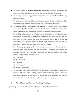 79
 To enable learners to evaluate themselves. Questioning encourages self-criticism and
reflection and this helps learners to discover their own abilities and shortcomings.
 To encourage learners to engage in thinking activities and promote deep understanding
of ideas and issues.
 To teach answers and other information through to learners through other learners. Other
reasons for asking questions in the classroom are (Nacino-Brown et al,(1982):
 To stimulate learners and recapture the attention of wandering minds. If questioning is
done properly by addressing the questions to the whole class rather than to a pre-selected
student, they can be used to attract and recapture the attention of the whole class.
 For drilling and practicing. An old adage says ‘practice makes perfect’. Questioning can
give learners an opportunity to practice and consolidate their newly acquired skills and
knowledge. If learners acquire new skills and knowledge and are left for a long time
without being asked questions that require them to apply and practice their new skills and
knowledge, it is likely that they would forget what they learned.
 For challenging, prompting, guiding and leading learners towards desired objectives,
especially when using teaching aids and documents. Questioning can challenge and
encourage learners to scrutinize, understand and interpret teaching and learning
materials during learning activities such as:
a) Picture study
b) Document study
c) Chart study
d) Map study and
e) Written Class exercises
 To supplement other Teaching Methods. It is said that it is not possible for a teacher to
teacher a full period without asking questions. Whatever teaching method a teacher is
using, even in a lecture, at one stage he or she will have to ask a question. It is therefore,
important that every teacher should learn how to ask questions properly.
ii) Ways of Improving Classroom Questioning Techniques
Questioning is a vital tool in the classroom. However, if this method is to be useful:
 