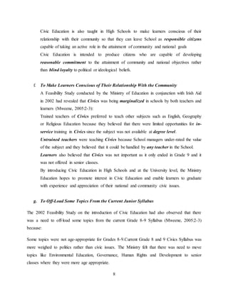 8
Civic Education is also taught in High Schools to make learners conscious of their
relationship with their community so that they can leave School as responsible citizens
capable of taking an active role in the attainment of community and national goals
Civic Education is intended to produce citizens who are capable of developing
reasonable commitment to the attainment of community and national objectives rather
than blind loyalty to political or ideological beliefs.
f. To Make Learners Conscious of Their Relationship With the Community
A Feasibility Study conducted by the Ministry of Education in conjunction with Irish Aid
in 2002 had revealed that Civics was being marginalized in schools by both teachers and
learners (Mweene, 2005:2-3):
Trained teachers of Civics preferred to teach other subjects such as English, Geography
or Religious Education because they believed that there were limited opportunities for in-
service training in Civics since the subject was not available at degree level.
Untrained teachers were teaching Civics because School managers under-rated the value
of the subject and they believed that it could be handled by any teacher in the School.
Learners also believed that Civics was not important as it only ended in Grade 9 and it
was not offered in senior classes.
By introducing Civic Education in High Schools and at the University level, the Ministry
Education hopes to promote interest in Civic Education and enable learners to graduate
with experience and appreciation of their national and community civic issues.
g. To Off-Load Some Topics From the Current Junior Syllabus
The 2002 Feasibility Study on the introduction of Civic Education had also observed that there
was a need to off-load some topics from the current Grade 8-9 Syllabus (Mweene, 2005:2-3)
because:
Some topics were not age-appropriate for Grades 8-9.Current Grade 8 and 9 Civics Syllabus was
more weighed to politics rather than civic issues. The Ministry felt that there was need to move
topics like Environmental Education, Governance, Human Rights and Development to senior
classes where they were more age appropriate.
 