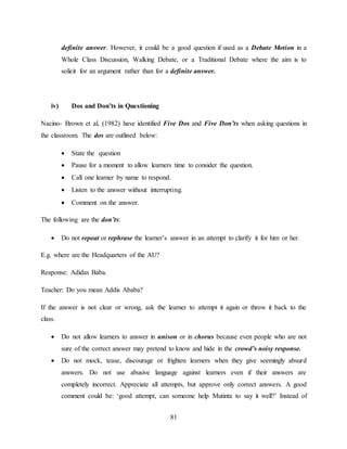 81
definite answer. However, it could be a good question if used as a Debate Motion in a
Whole Class Discussion, Walking Debate, or a Traditional Debate where the aim is to
solicit for an argument rather than for a definite answer.
iv) Dos and Don’ts in Questioning
Nacino- Brown et al, (1982) have identified Five Dos and Five Don’ts when asking questions in
the classroom. The dos are outlined below:
 State the question
 Pause for a moment to allow learners time to consider the question.
 Call one learner by name to respond.
 Listen to the answer without interrupting.
 Comment on the answer.
The following are the don’ts:
 Do not repeat or rephrase the learner’s answer in an attempt to clarify it for him or her.
E.g. where are the Headquarters of the AU?
Response: Adidas Baba.
Teacher: Do you mean Addis Ababa?
If the answer is not clear or wrong, ask the learner to attempt it again or throw it back to the
class.
 Do not allow learners to answer in unison or in chorus because even people who are not
sure of the correct answer may pretend to know and hide in the crowd’s noisy response.
 Do not mock, tease, discourage or frighten learners when they give seemingly absurd
answers. Do not use abusive language against learners even if their answers are
completely incorrect. Appreciate all attempts, but approve only correct answers. A good
comment could be: ‘good attempt, can someone help Mutinta to say it well?’ Instead of
 