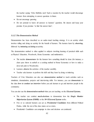 82
the teacher saying: ‘Ooh, Rubbish, next! Such a reaction by the teacher would discourage
learners from attempting to answer questions in future.
 Do not encourage guessing.
 Do not pretend to know all answers to learners’ questions. Be sincere and keep your
promise if you promise ‘to find the answer later’.
5.3.2.7.The Demonstration Method
Demonstration has been described as an audio-visual teaching strategy. It is an activity which
involves telling and doing an activity for the benefit of learners. The learners learn by observing,
followed by imitating and doing an activity.
The demonstration method is often applied in subjects involving learning of practical skills such
as Physical Education, Woodwork, Home Economics and mathematics.
 The teacher demonstrates for the learners how something should be done (for instance, a
chest pass throw in netball or a cooking method in Home Economics or how to make a
dove-tail joint in Woodwork).
 Learners observe the activities of the teacher carefully.
 Teacher asks learners to perform the skill and they learn by doing or imitating.
Teachers of Civic Education can also use demonstration method to teach activities such as
simulation, dramatization, projects and interviewing skills. For instance, you can demonstrate to
the class how to conduct an interview before you ask learners to go and interview people in the
community.
You can also use the demonstration method when you are teaching on the Electoral Systems.
 The teacher can conduct mock-elections to demonstrate how the Single Member
Majoritarian System (SMMS) or the 50+1Electoral System works.
 Five or so selected learners can act as Presidential Candidates from different Political
Parties, while the rest of the class mates act as voters.
 Presidential Candidates can campaign in class and elections are conducted.
 