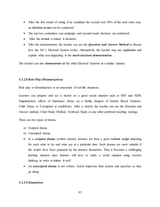 83
 After the first round of voting, if no candidate has scored over 50% of the total votes cast,
an election re-run can be conducted.
 The top-two contenders can campaign and second-round elections are conducted.
 After the re-run, a winner is declared.
 After the demonstration, the teacher can use the Question and Answer Method to discuss
how the 50+1 Electoral System works. Alternatively, the teacher may use explosion and
explain what was happening in the mock-elections demonstration.
The teacher can also demonstrate all the other Electoral Systems in a similar manner.
5.3.2.8.Role Play (Dramatization)
Role play or dramatization is an enactment of real life situations.
Learners can prepare and act a sketch on a given social situation such as HIV and AIDS
Stigmatization, effects of Substance Abuse on a family, dangers of Gender Based Violence,
Child Abuse or Corruption at roadblocks. After a sketch, the teacher can use the Question and
Answer method, Chart Study Method, Textbook Study or any other preferred teaching strategy.
There are two types of drama:
a) Scripted drama
b) Unscripted drama
 In a scripted drama (written drama), learners act from a given written script indicating
for each what to do and what say at a particular time. Such dramas are most valuable if
the scripts have been prepared by the learners themselves. Then it becomes a challenging
learning situation since learners will have to study a social situation using creative
thinking in order to imitate it well.
 An unscripted drama is not written. Actors improvise their actions and speeches as they
go along.
5.3.2.9.Simulation
 