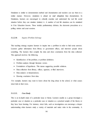 84
Simulation is similar to demonstration method and dramatization and teachers can use them in a
similar manner. However, simulation is closer to real situation than dramatization. In
Simulation, learners are encouraged to critically examine and understand the real life social
situation before they can simulate (imitate) it. A number of real life situations can be simulated
in Civic Education lessons. These include parliamentary debates, the electorate procedures at a
polling station and court sessions.
5.3.2.10. Inquiry (Problem Solving)
This teaching strategy requires learners to inquire into a problem in order to find some answers.
Learners gather information from library or government offices, and interview people about
something. The learners then compile the data and draw conclusions from the data collected.
This approach involves the following.
 Identification of the problem, or problem definition.
 Problem analysis through literature review.
 Formulation of hypothesis. This means suggesting possible solutions.
 Data collection from library, offices, agencies, or filed interviews.
 Data analysis or interpretations.
 Drawing conclusion from data.
For example, learners may want to know about the drug abuse in the school, or what causes
street kids in their town.
5.3.2.11. Case Study
This is an in-depth study of a particular issue or theme. Learners usually as a group investigate a
particular case or situation as a particular case or situation as a practical sample of the theory or
they have been learning. For instance, street kids, such as investigations can encourage a deeper
understanding when learners study a variety of materials and make visits in the community. A
 
