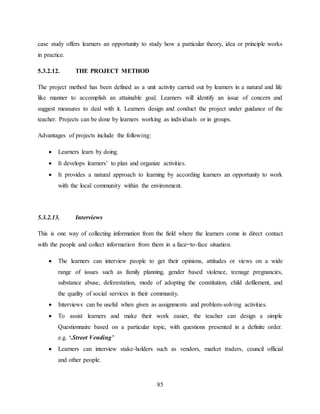 85
case study offers learners an opportunity to study how a particular theory, idea or principle works
in practice.
5.3.2.12. THE PROJECT METHOD
The project method has been defined as a unit activity carried out by learners in a natural and life
like manner to accomplish an attainable goal. Learners will identify an issue of concern and
suggest measures to deal with it. Learners design and conduct the project under guidance of the
teacher. Projects can be done by learners working as individuals or in groups.
Advantages of projects include the following:
 Learners learn by doing.
 It develops learners’ to plan and organize activities.
 It provides a natural approach to learning by according learners an opportunity to work
with the local community within the environment.
5.3.2.13. Interviews
This is one way of collecting information from the field where the learners come in direct contact
with the people and collect information from them in a face=to-face situation.
 The learners can interview people to get their opinions, attitudes or views on a wide
range of issues such as family planning, gender based violence, teenage pregnancies,
substance abuse, deforestation, mode of adopting the constitution, child defilement, and
the quality of social services in their community.
 Interviews can be useful when given as assignments and problem-solving activities.
 To assist learners and make their work easier, the teacher can design a simple
Questionnaire based on a particular topic, with questions presented in a definite order.
e.g. ‘.Street Vending’
 Learners can interview stake-holders such as vendors, market traders, council official
and other people.
 