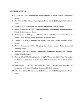 86
REFERERENCENCES
1. Crockall, R.E. (1972).Handbook for History Teachers in Africa. London: EvansBrothers
Limited.
2. Das, R.C. (1985). Science Teaching in Schools. New Delhi: Sterling Publishers Private
Limited.
3. Farrant.J.S. (1980). Principles and Practice of Education. London: Longman
4. Garvey, B and Krug, M. (1977). Models of Teaching History in the Secondary School.
Oxford: Oxford University Press.
5. Hamwiinga, B. M. Mulenga, J.M. Mushala, G.L. et al.(2010). Civic Education Grade 12
Learner’s Book. Lusaka: Zambia Educational Publishing House.
6. Kochhar, S.K. (2005). Teaching of History. New Delhi: Sterling Publishers Private
Limited.
7. Ministry of Education. (1996). Educating Our Future. Lusaka: Zambia Educational
Publishing House.
8. Muzumara, P.M. (2011). Teacher Competencies for Improved Teaching and Learning.
Lusaka: Bhuta Publishers.
9. Mweene, B.C. (2005). Civic Education in High Schools. Unpublished Paper Presented at
the National Social Sciences Workshop Held at RIMO Hotel from 11th to 15th December,
2005.
10. Nacino.-Brown. Oke, F.E and Brown D.P.(1982). Curriculum and Instruction. An
Introduction to Methods of Teaching. London and Oxford: Longman.
11. Sidhu, K.S. (2006). The Teaching of Mathemics. New Delhi: Sterling Publishers Private
Limited.-
 