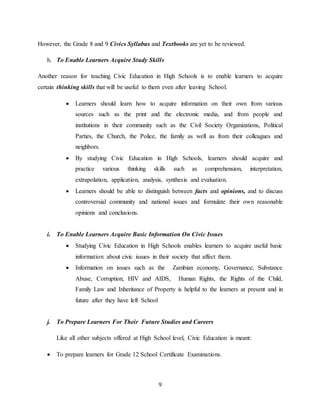 9
However, the Grade 8 and 9 Civics Syllabus and Textbooks are yet to be reviewed.
h. To Enable Learners Acquire Study Skills
Another reason for teaching Civic Education in High Schools is to enable learners to acquire
certain thinking skills that will be useful to them even after leaving School.
 Learners should learn how to acquire information on their own from various
sources such as the print and the electronic media, and from people and
institutions in their community such as the Civil Society Organizations, Political
Parties, the Church, the Police, the family as well as from their colleagues and
neighbors.
 By studying Civic Education in High Schools, learners should acquire and
practice various thinking skills such as comprehension, interpretation,
extrapolation, application, analysis, synthesis and evaluation.
 Learners should be able to distinguish between facts and opinions, and to discuss
controversial community and national issues and formulate their own reasonable
opinions and conclusions.
i. To Enable Learners Acquire Basic Information On Civic Issues
 Studying Civic Education in High Schools enables learners to acquire useful basic
information about civic issues in their society that affect them.
 Information on issues such as the Zambian economy, Governance, Substance
Abuse, Corruption, HIV and AIDS, Human Rights, the Rights of the Child,
Family Law and Inheritance of Property is helpful to the learners at present and in
future after they have left School
j. To Prepare Learners For Their Future Studies and Careers
Like all other subjects offered at High School level, Civic Education is meant:
 To prepare learners for Grade 12 School Certificate Examinations.
 