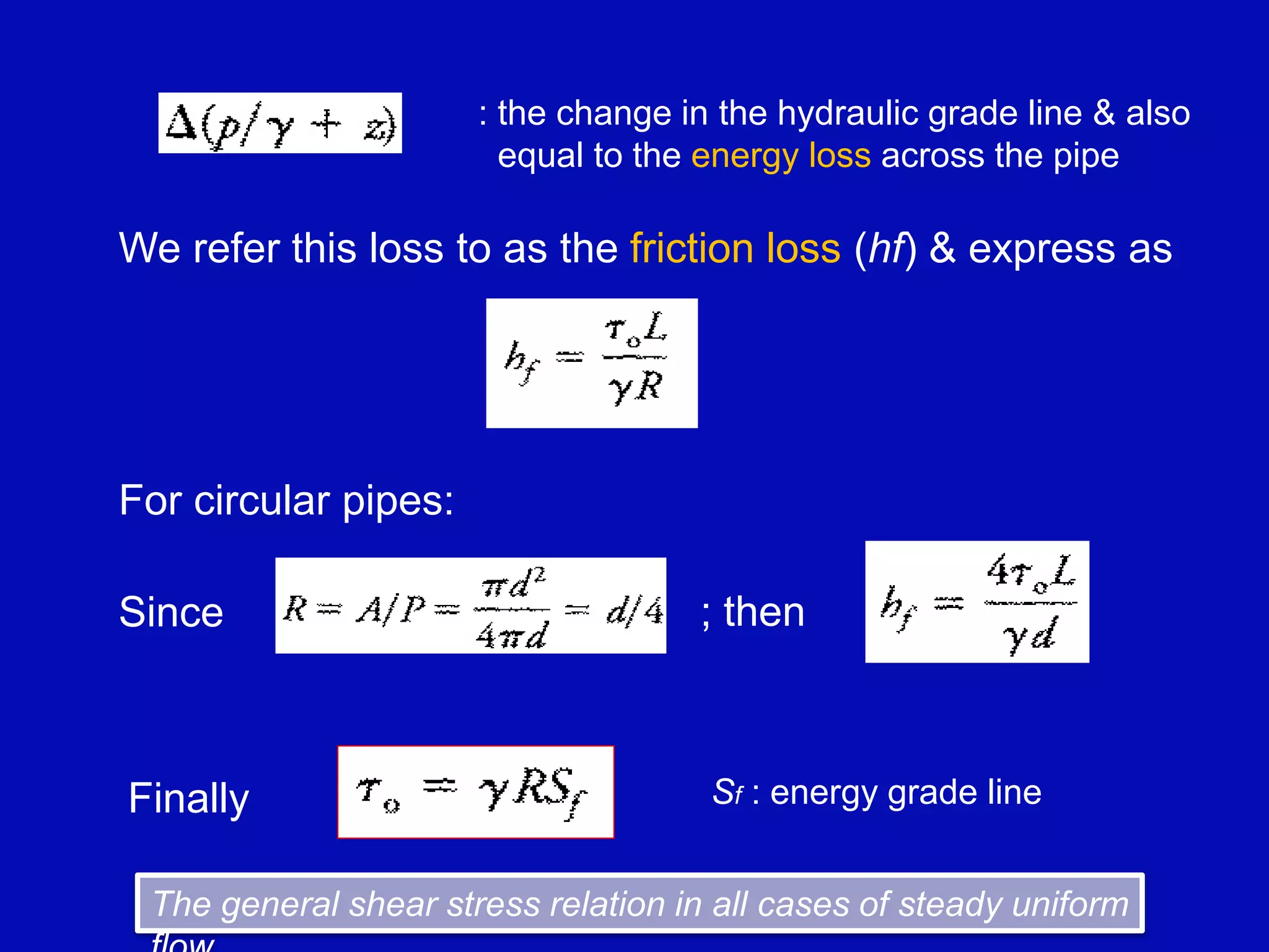 7-11
: the change in the hydraulic grade line & also
equal to the energy loss across the pipe
We refer this loss to as the friction loss (hf) & express as
For circular pipes:
Since ; then
Sf : energy grade line
Finally
The general shear stress relation in all cases of steady uniform
 