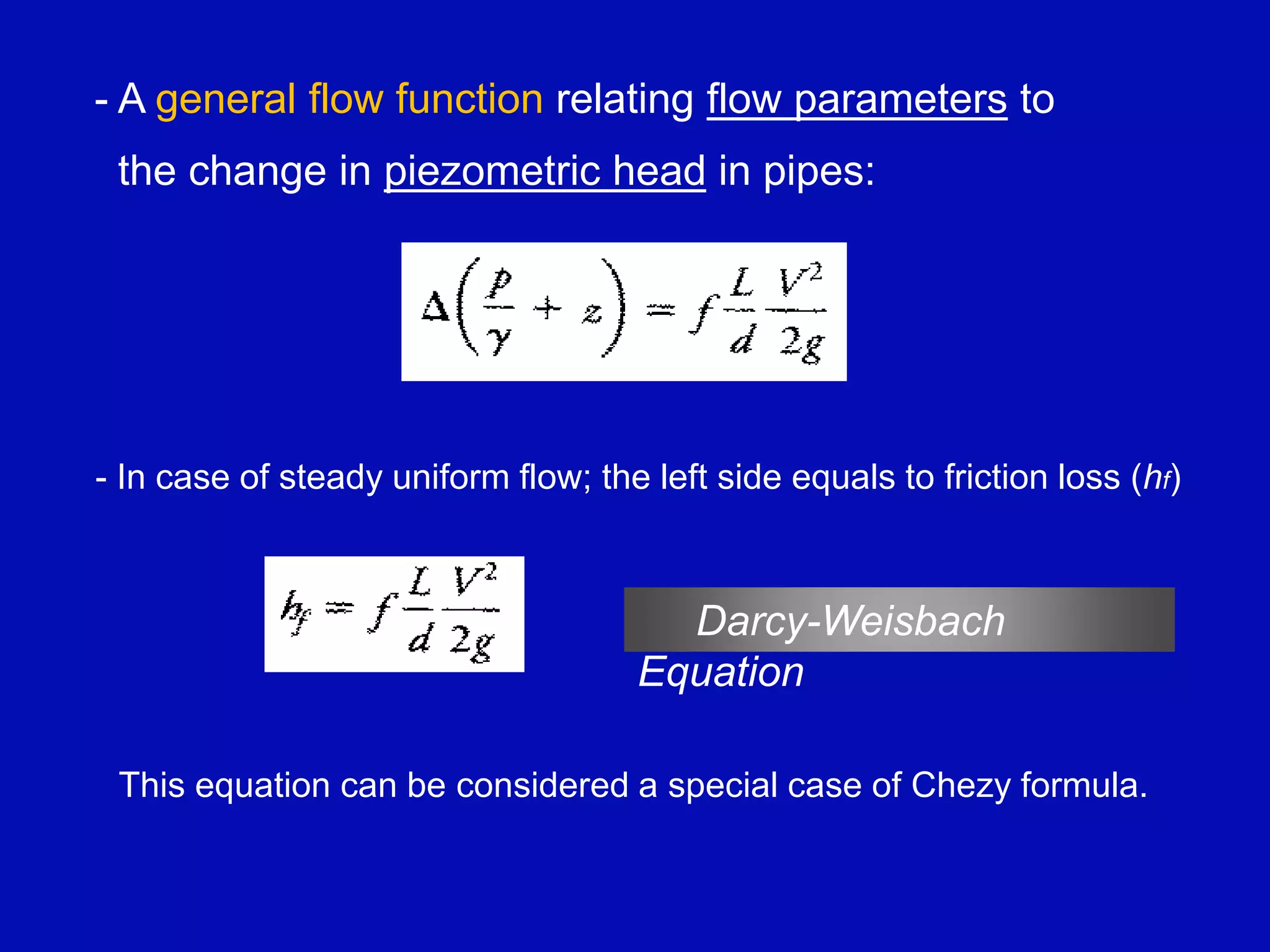 - A general flow function relating flow parameters to
the change in piezometric head in pipes:
- In case of steady uniform flow; the left side equals to friction loss (hf)
Darcy-Weisbach
Equation
This equation can be considered a special case of Chezy formula.
 