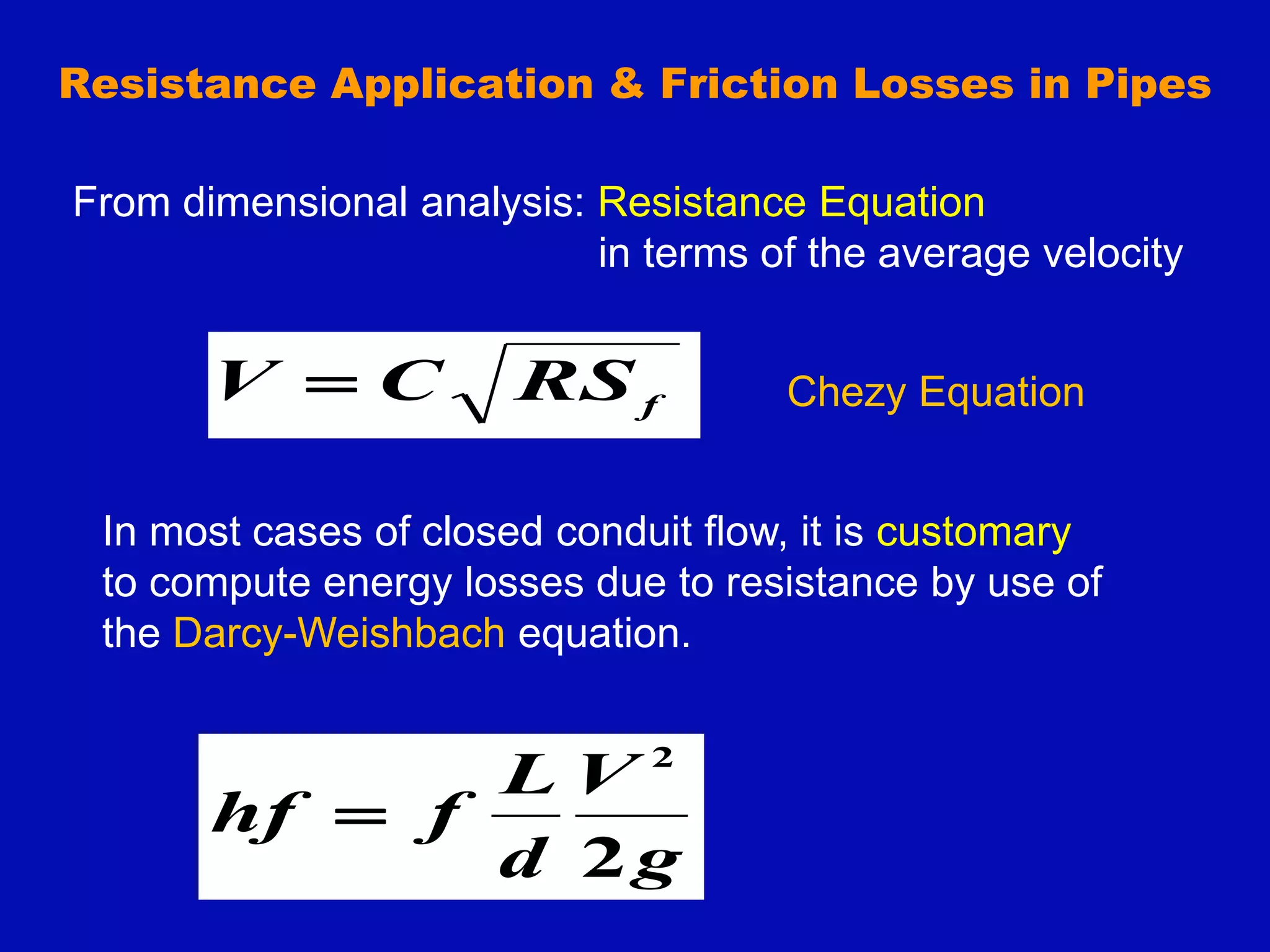 Resistance Application & Friction Losses in Pipes
f
RS
C
V  Chezy Equation
From dimensional analysis: Resistance Equation
in terms of the average velocity
In most cases of closed conduit flow, it is customary
to compute energy losses due to resistance by use of
the Darcy-Weishbach equation.
g
V
d
L
f
hf
2
2

 