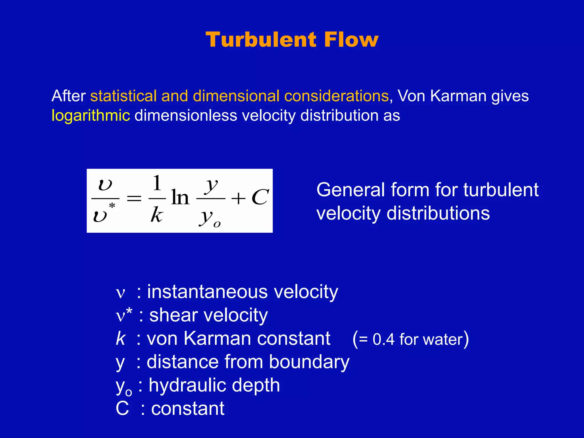 Turbulent Flow
C
y
y
k o

 ln
1
*


 : instantaneous velocity
* : shear velocity
k : von Karman constant (= 0.4 for water)
y : distance from boundary
yo : hydraulic depth
C : constant
General form for turbulent
velocity distributions
After statistical and dimensional considerations, Von Karman gives
logarithmic dimensionless velocity distribution as
 