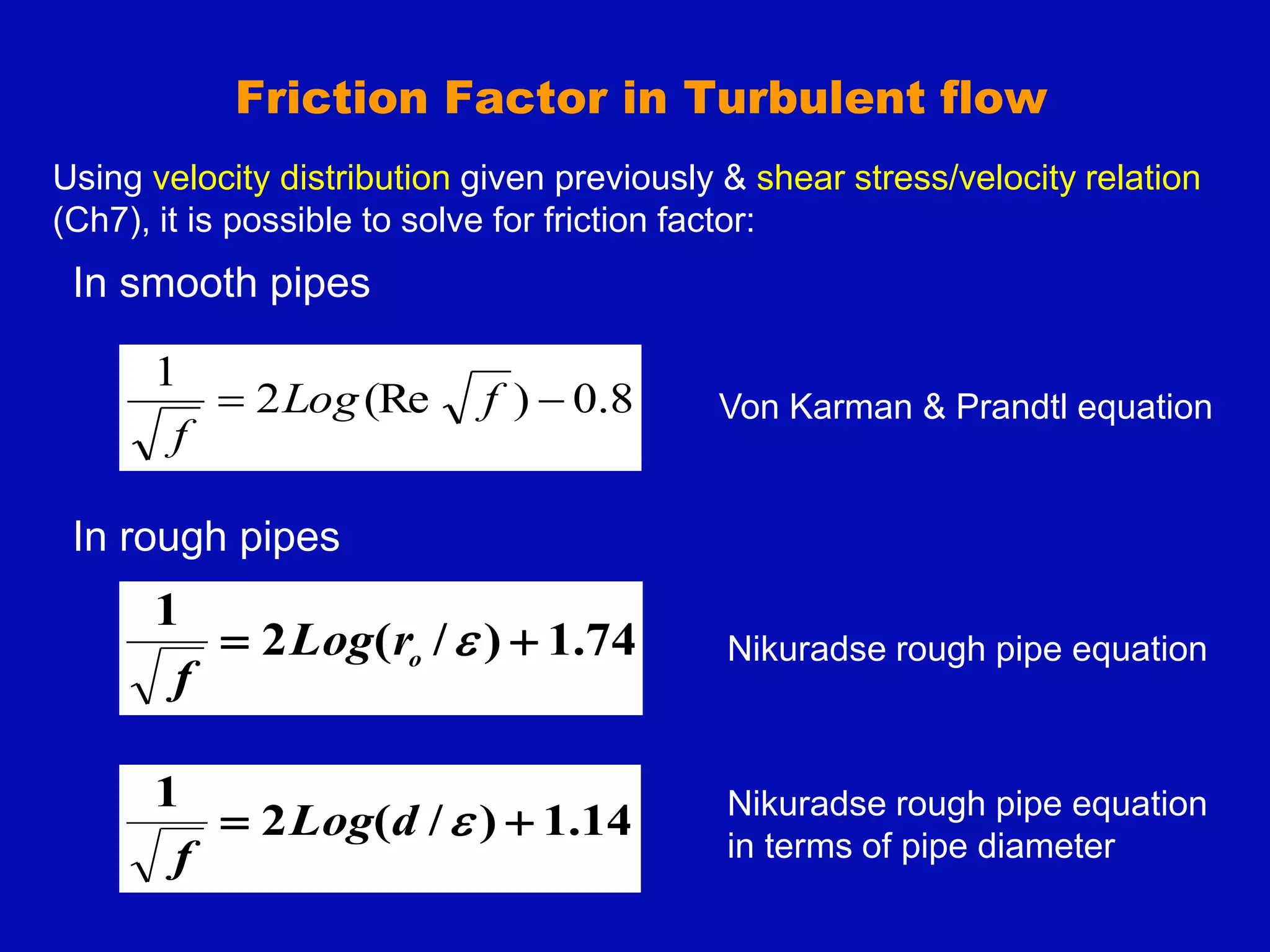 Friction Factor in Turbulent flow
In smooth pipes
In rough pipes
74
.
1
)
/
(
2
1

 
o
r
Log
f
8
.
0
)
(Re
2
1

 f
Log
f
14
.
1
)
/
(
2
1

 
d
Log
f
Nikuradse rough pipe equation
Von Karman & Prandtl equation
Nikuradse rough pipe equation
in terms of pipe diameter
Using velocity distribution given previously & shear stress/velocity relation
(Ch7), it is possible to solve for friction factor:
 