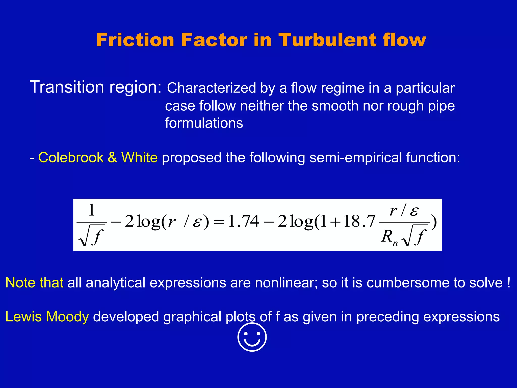 Transition region: Characterized by a flow regime in a particular
case follow neither the smooth nor rough pipe
formulations
- Colebrook & White proposed the following semi-empirical function:
)
/
7
.
18
1
log(
2
74
.
1
)
/
log(
2
1
f
R
r
r
f n

 



Friction Factor in Turbulent flow
Note that all analytical expressions are nonlinear; so it is cumbersome to solve !
Lewis Moody developed graphical plots of f as given in preceding expressions
☺
 