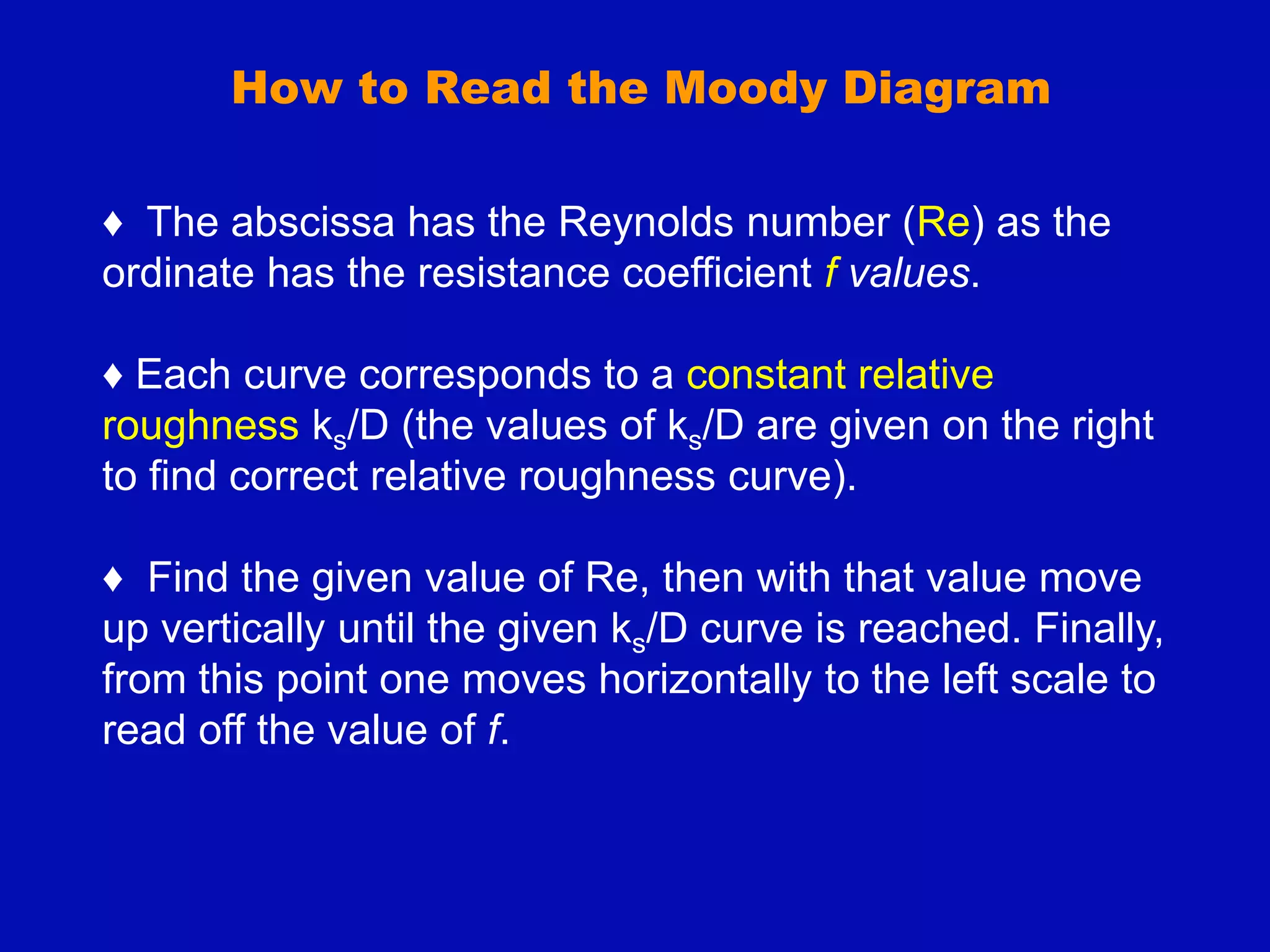 How to Read the Moody Diagram
♦ The abscissa has the Reynolds number (Re) as the
ordinate has the resistance coefficient f values.
♦ Each curve corresponds to a constant relative
roughness ks/D (the values of ks/D are given on the right
to find correct relative roughness curve).
♦ Find the given value of Re, then with that value move
up vertically until the given ks/D curve is reached. Finally,
from this point one moves horizontally to the left scale to
read off the value of f.
 