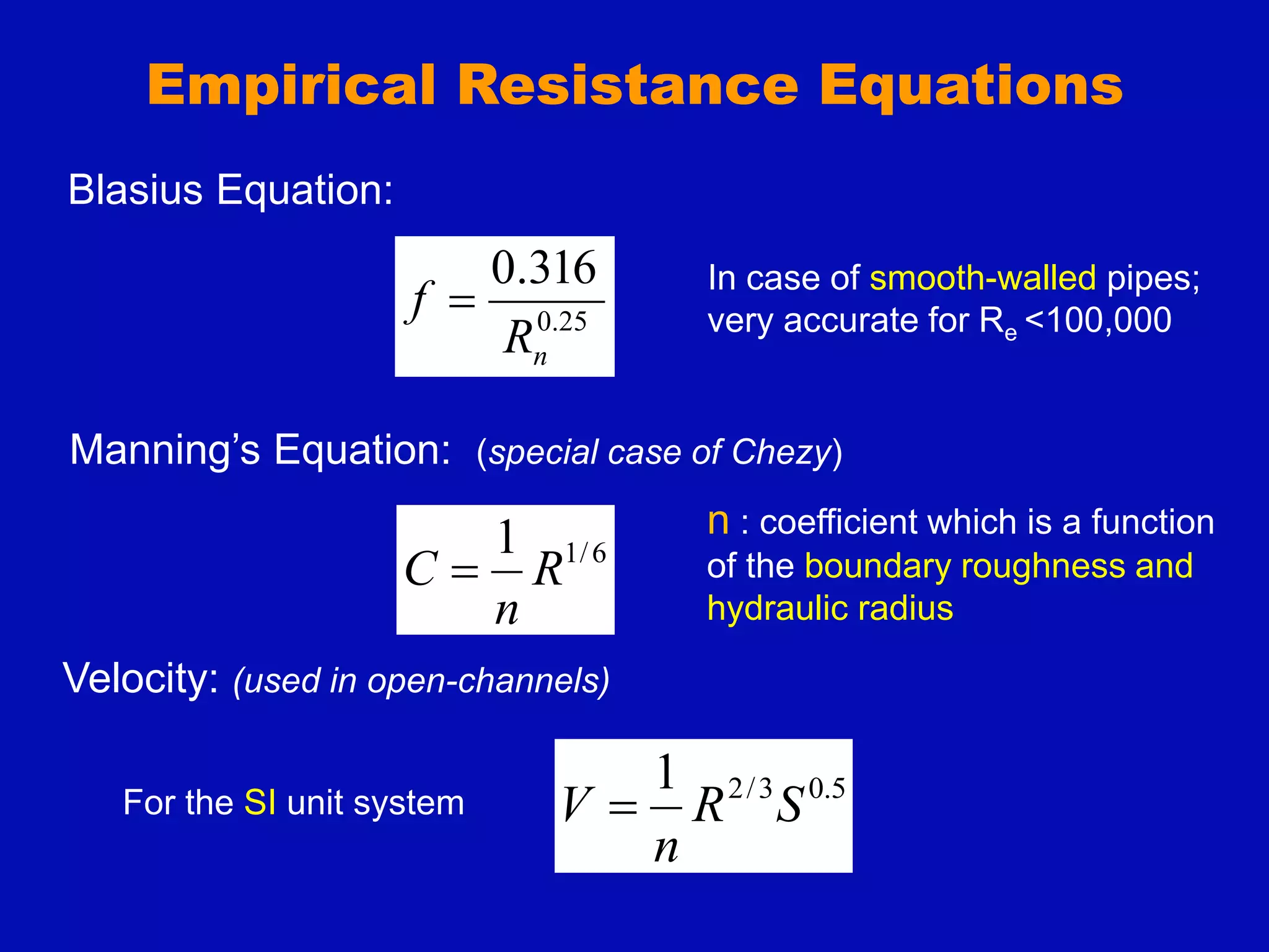 Empirical Resistance Equations
Blasius Equation:
25
.
0
316
.
0
n
R
f 
In case of smooth-walled pipes;
very accurate for Re <100,000
Manning’s Equation: (special case of Chezy)
6
/
1
1
R
n
C 
n : coefficient which is a function
of the boundary roughness and
hydraulic radius
5
.
0
3
/
2
1
S
R
n
V 
For the SI unit system
Velocity: (used in open-channels)
 