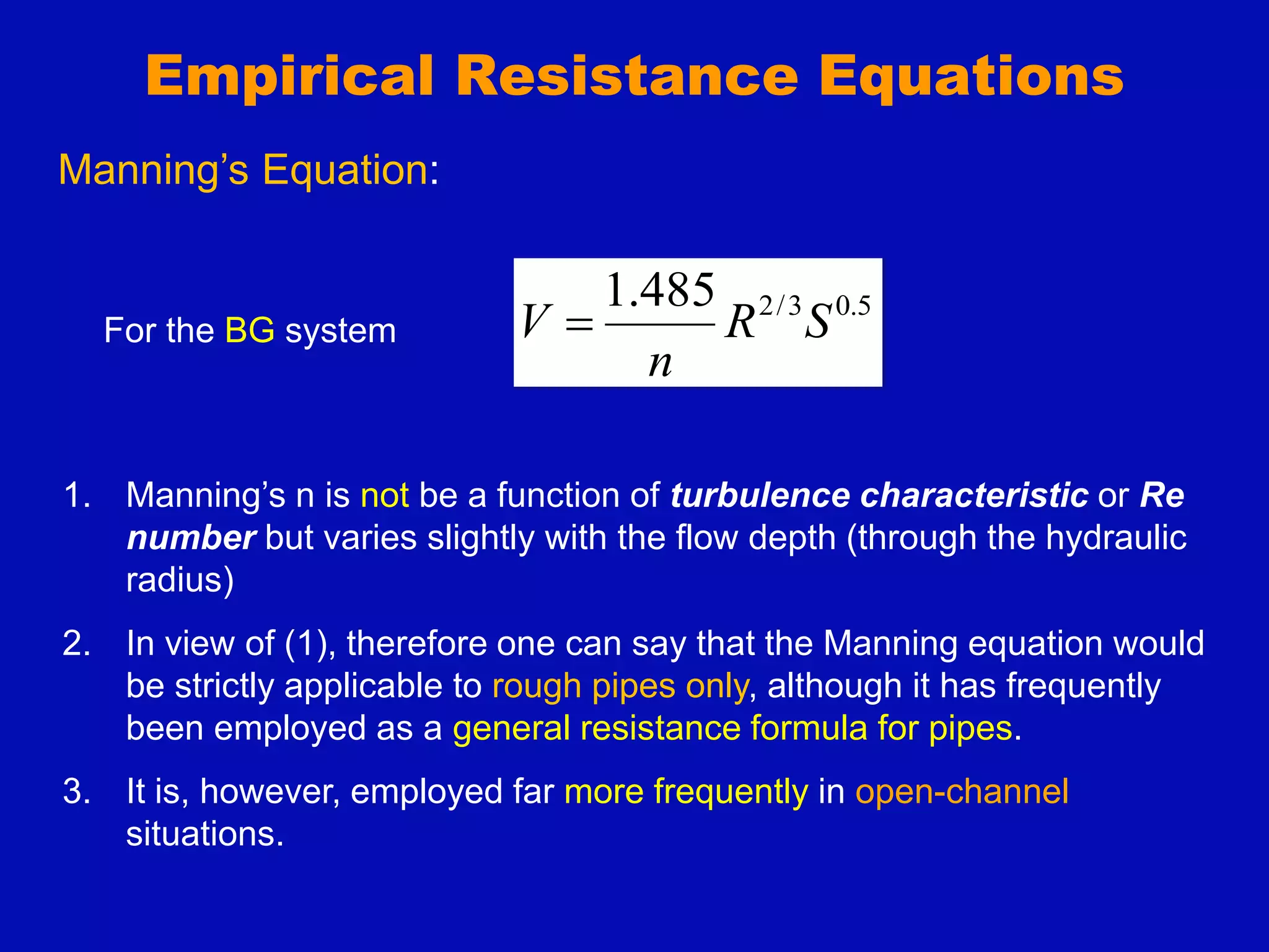 Empirical Resistance Equations
5
.
0
3
/
2
485
.
1
S
R
n
V 
Manning’s Equation:
For the BG system
1. Manning’s n is not be a function of turbulence characteristic or Re
number but varies slightly with the flow depth (through the hydraulic
radius)
2. In view of (1), therefore one can say that the Manning equation would
be strictly applicable to rough pipes only, although it has frequently
been employed as a general resistance formula for pipes.
3. It is, however, employed far more frequently in open-channel
situations.
 