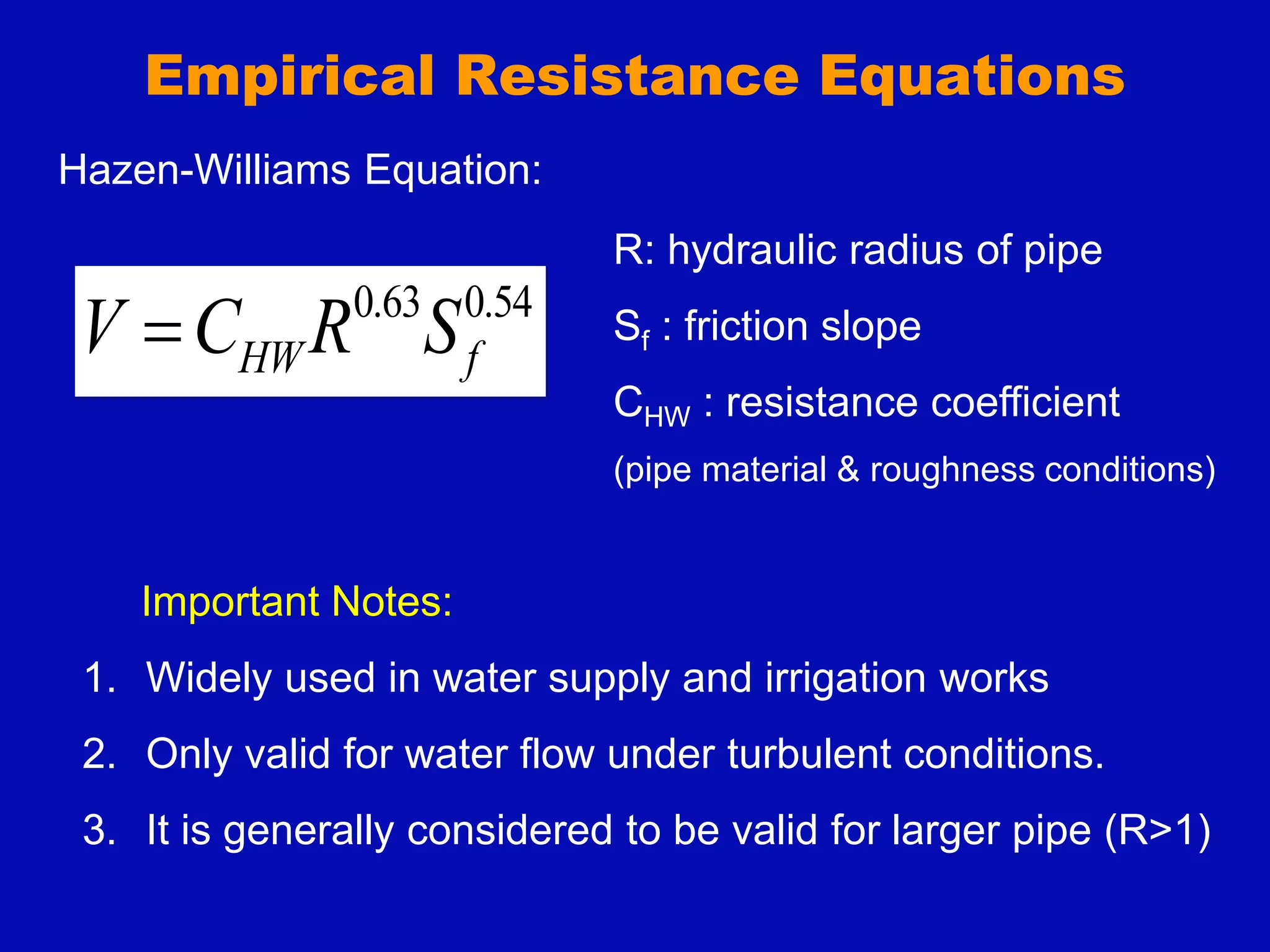 Empirical Resistance Equations
54
.
0
63
.
0
f
HW S
R
C
V 
Hazen-Williams Equation:
Important Notes:
1. Widely used in water supply and irrigation works
2. Only valid for water flow under turbulent conditions.
3. It is generally considered to be valid for larger pipe (R>1)
R: hydraulic radius of pipe
Sf : friction slope
CHW : resistance coefficient
(pipe material & roughness conditions)
 