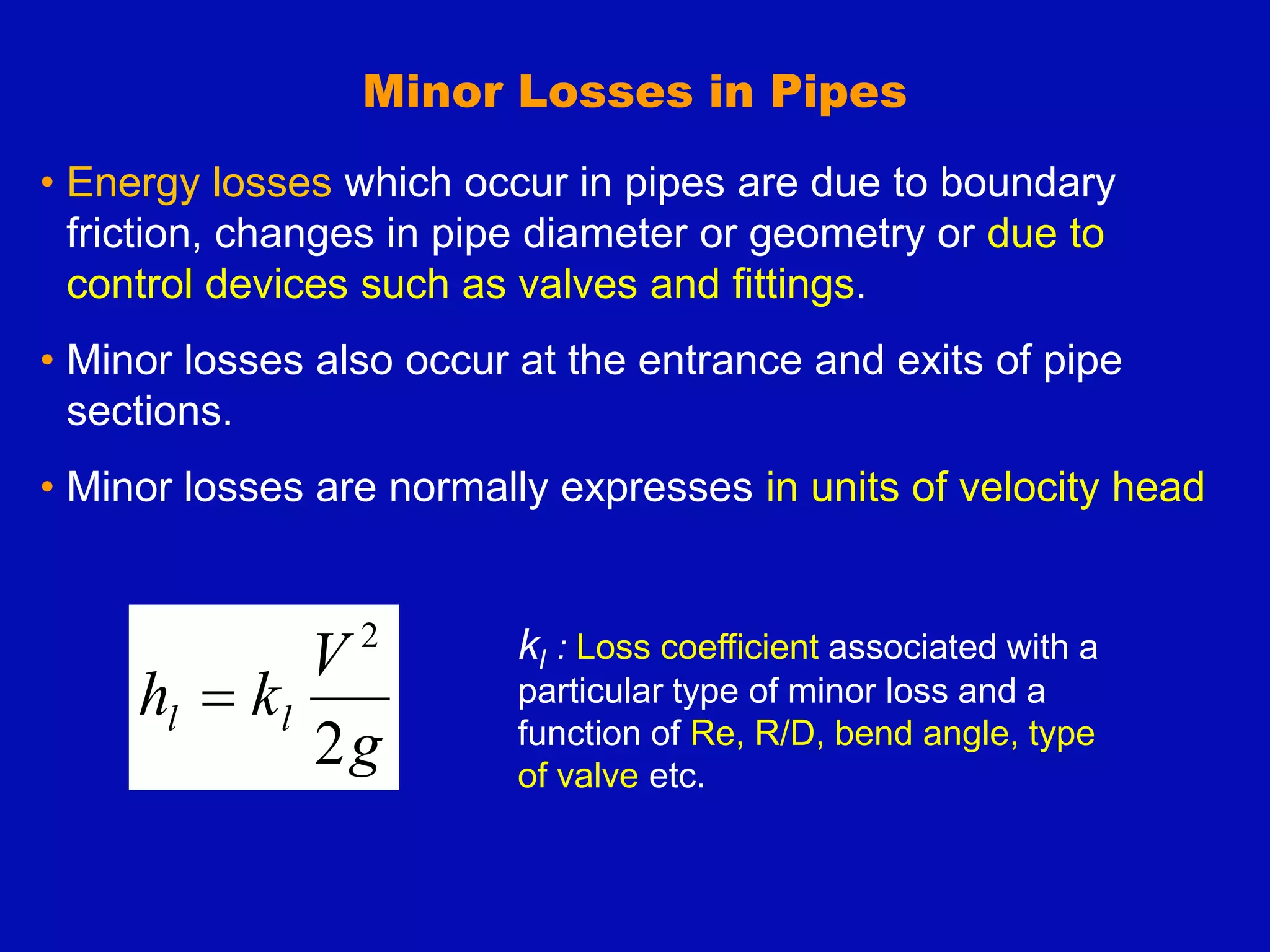 Minor Losses in Pipes
• Energy losses which occur in pipes are due to boundary
friction, changes in pipe diameter or geometry or due to
control devices such as valves and fittings.
• Minor losses also occur at the entrance and exits of pipe
sections.
• Minor losses are normally expresses in units of velocity head
g
V
k
h l
l
2
2

kl : Loss coefficient associated with a
particular type of minor loss and a
function of Re, R/D, bend angle, type
of valve etc.
 