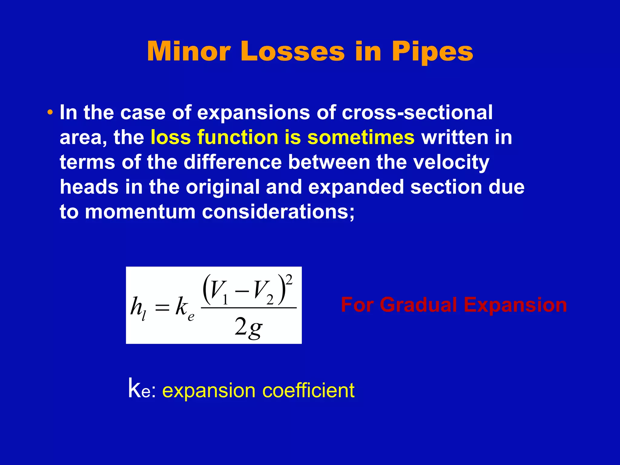 Minor Losses in Pipes
• In the case of expansions of cross-sectional
area, the loss function is sometimes written in
terms of the difference between the velocity
heads in the original and expanded section due
to momentum considerations;
 
g
V
V
k
h e
l
2
2
2
1 
 For Gradual Expansion
ke: expansion coefficient
 