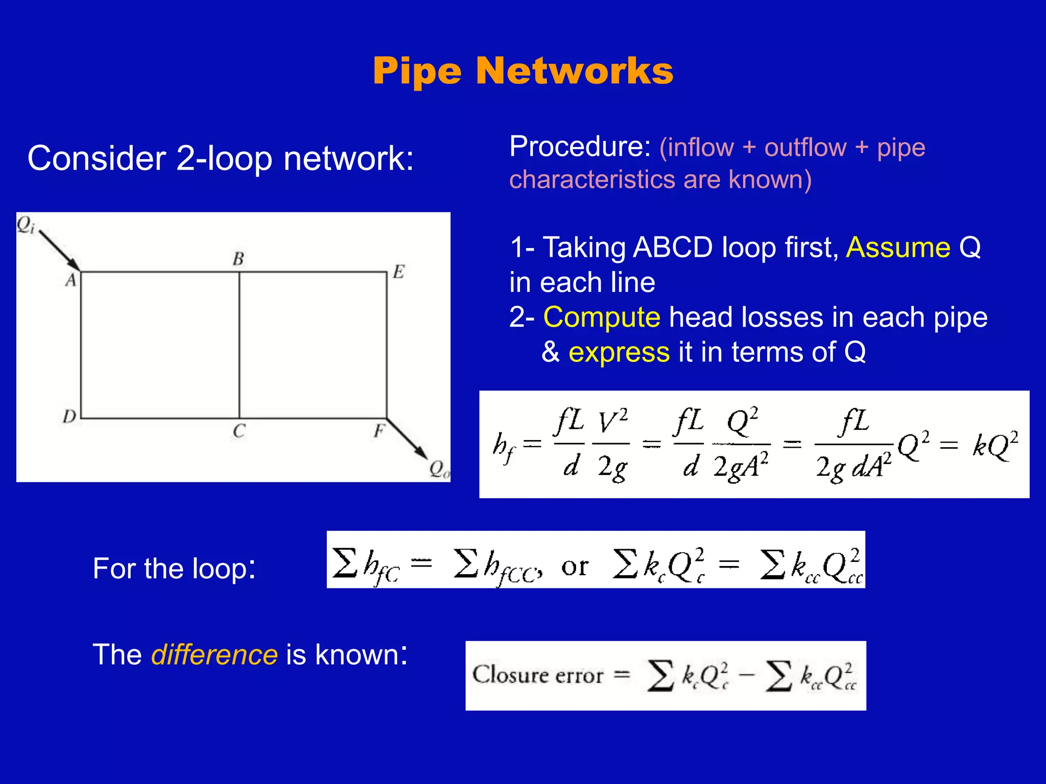 Pipe Networks
Consider 2-loop network: Procedure: (inflow + outflow + pipe
characteristics are known)
1- Taking ABCD loop first, Assume Q
in each line
2- Compute head losses in each pipe
& express it in terms of Q
For the loop:
The difference is known:
 