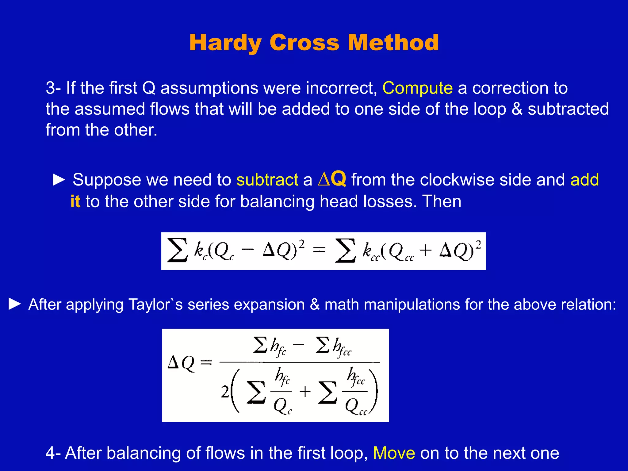 Hardy Cross Method
3- If the first Q assumptions were incorrect, Compute a correction to
the assumed flows that will be added to one side of the loop & subtracted
from the other.
► Suppose we need to subtract a ∆Q from the clockwise side and add
it to the other side for balancing head losses. Then
► After applying Taylor`s series expansion & math manipulations for the above relation:
4- After balancing of flows in the first loop, Move on to the next one
 
