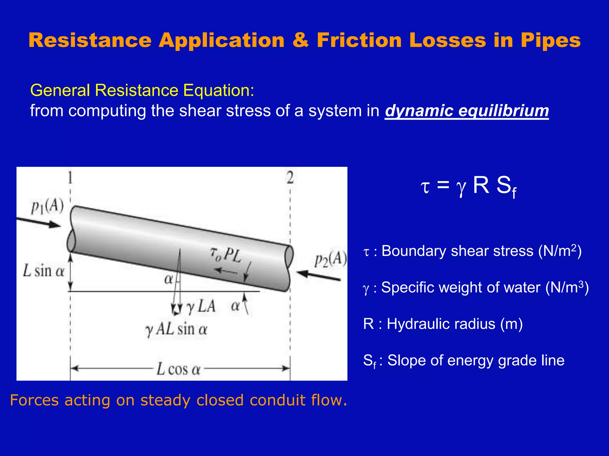 Forces acting on steady closed conduit flow.
t = g R Sf
t : Boundary shear stress (N/m2)
g : Specific weight of water (N/m3)
R : Hydraulic radius (m)
Sf : Slope of energy grade line
Resistance Application & Friction Losses in Pipes
General Resistance Equation:
from computing the shear stress of a system in dynamic equilibrium
 
