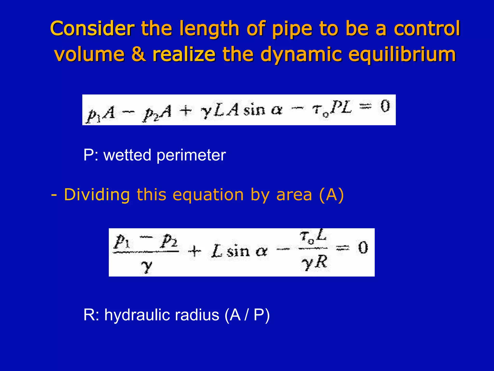 Consider the length of pipe to be a control
volume & realize the dynamic equilibrium
P: wetted perimeter
- Dividing this equation by area (A)
R: hydraulic radius (A / P)
 