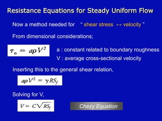 Resistance Equations for Steady Uniform Flow
Now a method needed for “ shear stress ↔ velocity ”
From dimensional considerations;
a : constant related to boundary roughness
V : average cross-sectional velocity
Inserting this to the general shear relation,
Solving for V,
Chezy Equation
 