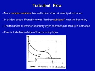 Turbulent Flow
- More complex relations btw wall shear stress & velocity distribution
- In all flow cases, Prandtl showed “laminar sub-layer” near the boundary
- The thickness of laminar boundary layer decreases as the Re # increases
- Flow is turbulent outside of the boundary layer
 