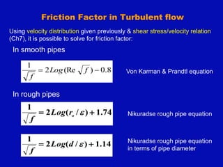 Friction Factor in Turbulent flow
In smooth pipes
In rough pipes
74
.
1
)
/
(
2
1

 
o
r
Log
f
8
.
0
)
(Re
2
1

 f
Log
f
14
.
1
)
/
(
2
1

 
d
Log
f
Nikuradse rough pipe equation
Von Karman & Prandtl equation
Nikuradse rough pipe equation
in terms of pipe diameter
Using velocity distribution given previously & shear stress/velocity relation
(Ch7), it is possible to solve for friction factor:
 