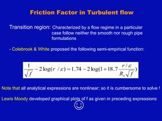 Transition region: Characterized by a flow regime in a particular
case follow neither the smooth nor rough pipe
formulations
- Colebrook & White proposed the following semi-empirical function:
)
/
7
.
18
1
log(
2
74
.
1
)
/
log(
2
1
f
R
r
r
f n

 



Friction Factor in Turbulent flow
Note that all analytical expressions are nonlinear; so it is cumbersome to solve !
Lewis Moody developed graphical plots of f as given in preceding expressions
☺
 