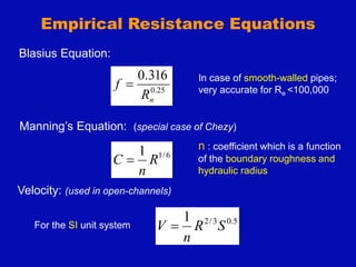 Empirical Resistance Equations
Blasius Equation:
25
.
0
316
.
0
n
R
f 
In case of smooth-walled pipes;
very accurate for Re <100,000
Manning’s Equation: (special case of Chezy)
6
/
1
1
R
n
C 
n : coefficient which is a function
of the boundary roughness and
hydraulic radius
5
.
0
3
/
2
1
S
R
n
V 
For the SI unit system
Velocity: (used in open-channels)
 