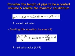 Consider the length of pipe to be a control
volume & realize the dynamic equilibrium
P: wetted perimeter
- Dividing this equation by area (A)
R: hydraulic radius (A / P)
 